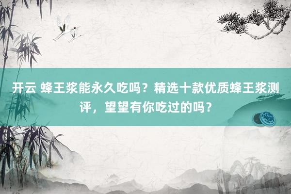 开云 蜂王浆能永久吃吗？精选十款优质蜂王浆测评，望望有你吃过的吗？