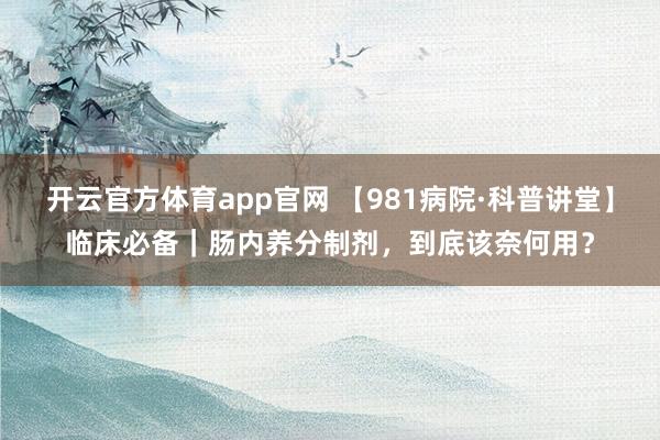开云官方体育app官网 【981病院·科普讲堂】临床必备｜肠内养分制剂，到底该奈何用？