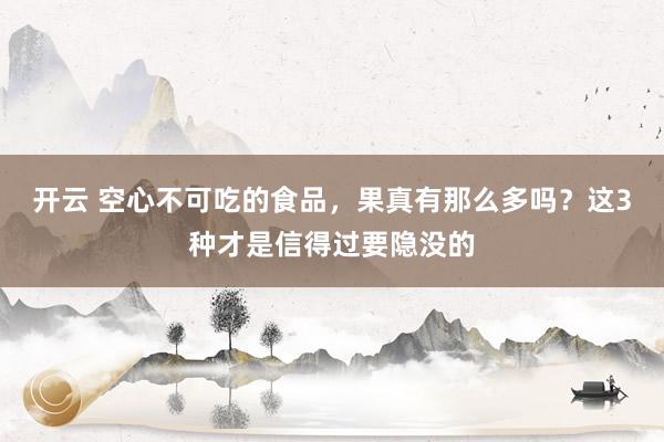 开云 空心不可吃的食品，果真有那么多吗？这3种才是信得过要隐没的