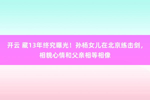 开云 藏13年终究曝光！孙杨女儿在北京练击剑，相貌心情和父亲相等相像