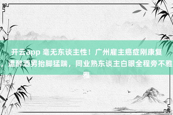 开云app 毫无东谈主性！广州雇主癌症刚康复，遭醉酒男抬脚猛踹，同业熟东谈主白眼全程旁不雅