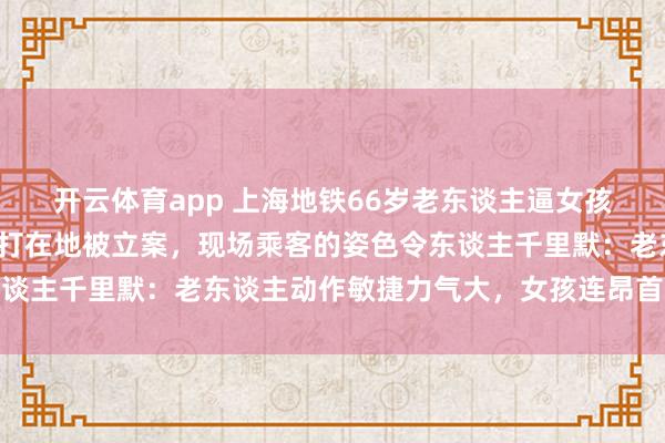 开云体育app 上海地铁66岁老东谈主逼女孩让座遭拒滥觞，两边扭打在地被立案，现场乘客的姿色令东谈主千里默：老东谈主动作敏捷力气大，女孩连昂首力气都没