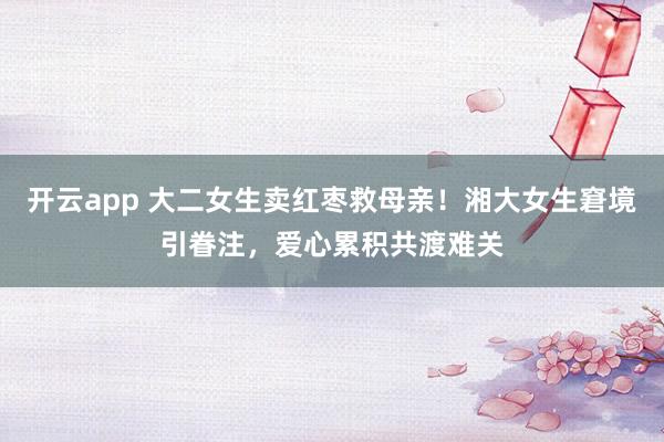 开云app 大二女生卖红枣救母亲！湘大女生窘境引眷注，爱心累积共渡难关