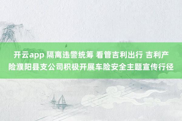 开云app 隔离违警统筹 看管吉利出行 吉利产险濮阳县支公司积极开展车险安全主题宣传行径