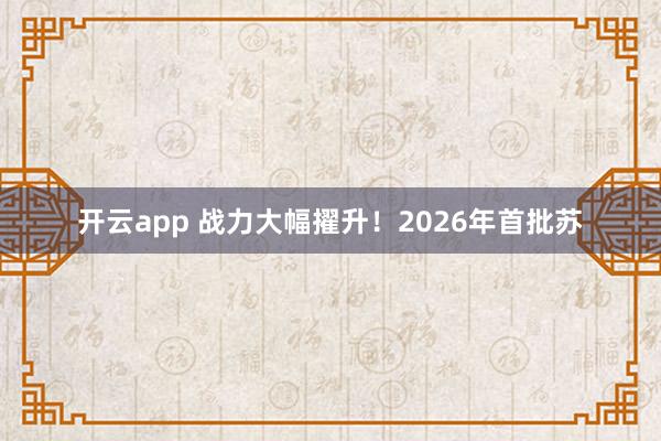 开云app 战力大幅擢升！2026年首批苏