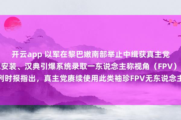 开云app 以军在黎巴嫩南部举止中缉获真主党一批火器，包括反坦克安装、汉典引爆系统录取一东说念主称视角（FPV）无东说念主机。以色列时报指出，真主党赓续使用此类袖珍FPV无东说念主机迫切以军，昨日统统迫切即由此类火器发动。