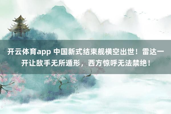 开云体育app 中国新式结束舰横空出世！雷达一开让敌手无所遁形，西方惊呼无法禁绝！