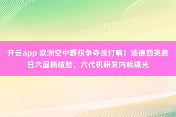 开云app 欧洲空中霸权争夺战打响！法德西英意日六国撕破脸，六代机研发内耗曝光