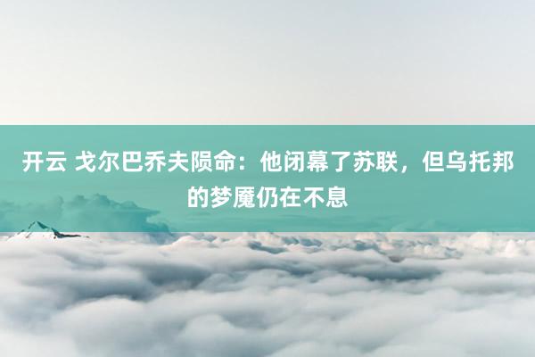 开云 戈尔巴乔夫陨命：他闭幕了苏联，但乌托邦的梦魇仍在不息