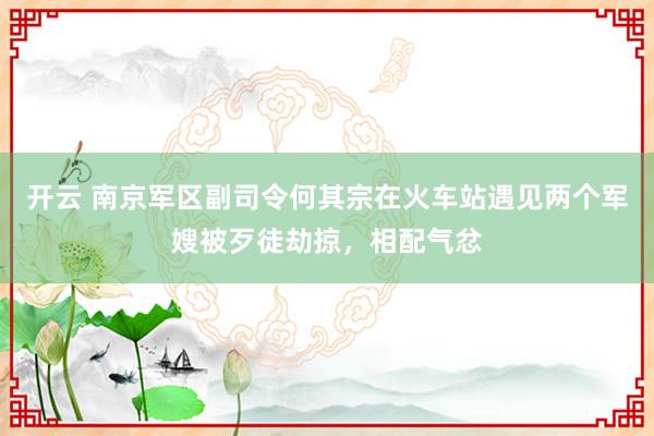 开云 南京军区副司令何其宗在火车站遇见两个军嫂被歹徒劫掠，相配气忿