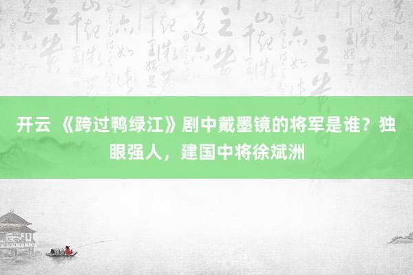 开云 《跨过鸭绿江》剧中戴墨镜的将军是谁？独眼强人，建国中将徐斌洲