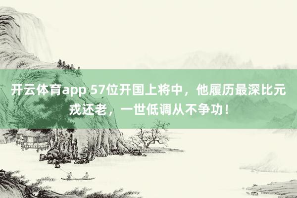 开云体育app 57位开国上将中，他履历最深比元戎还老，一世低调从不争功！