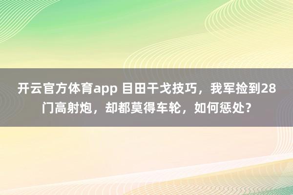 开云官方体育app 目田干戈技巧，我军捡到28门高射炮，却都莫得车轮，如何惩处？