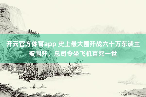 开云官方体育app 史上最大围歼战六十万东谈主被围歼，总司令坐飞机百死一世