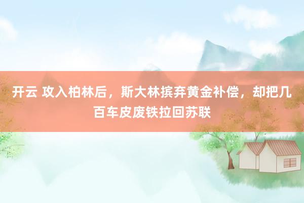开云 攻入柏林后，斯大林摈弃黄金补偿，却把几百车皮废铁拉回苏联