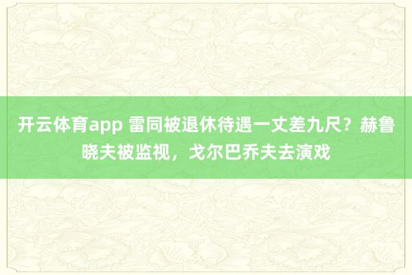 开云体育app 雷同被退休待遇一丈差九尺？赫鲁晓夫被监视，戈尔巴乔夫去演戏