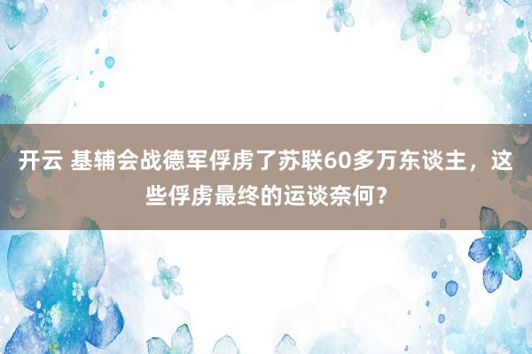 开云 基辅会战德军俘虏了苏联60多万东谈主，这些俘虏最终的运谈奈何？