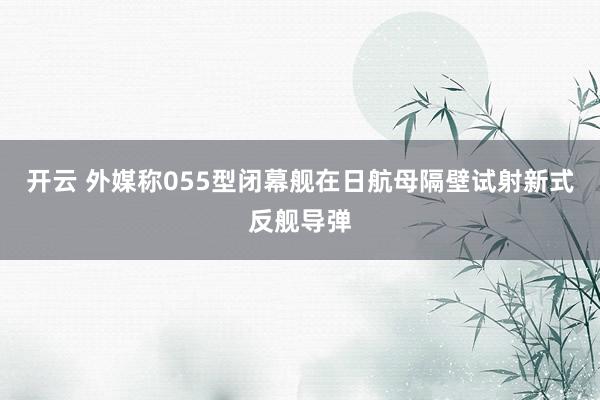开云 外媒称055型闭幕舰在日航母隔壁试射新式反舰导弹