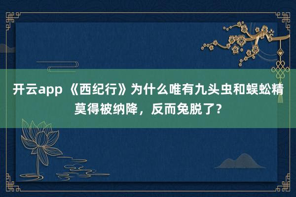 开云app 《西纪行》为什么唯有九头虫和蜈蚣精莫得被纳降，反而兔脱了？