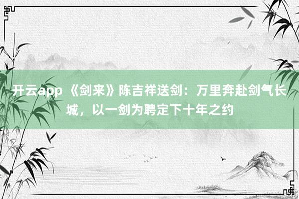 开云app 《剑来》陈吉祥送剑：万里奔赴剑气长城，以一剑为聘定下十年之约