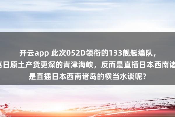 开云app 此次052D领衔的133舰艇编队，为什么莫得去距离日原土产货更深的青津海峡，反而是直插日本西南诸岛的横当水谈呢？