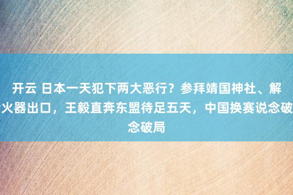 开云 日本一天犯下两大恶行？参拜靖国神社、解禁火器出口，王毅直奔东盟待足五天，中国换赛说念破局
