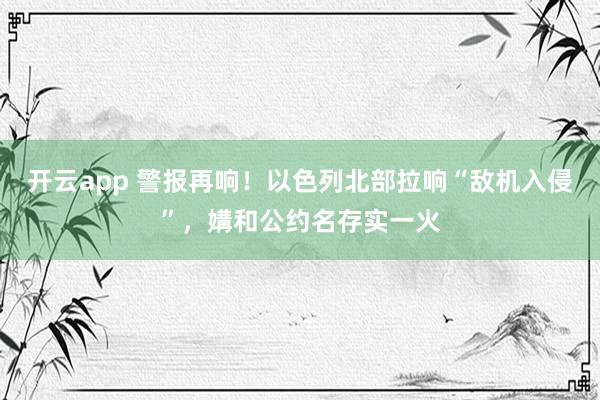 开云app 警报再响！以色列北部拉响“敌机入侵”，媾和公约名存实一火