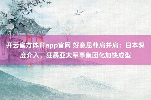 开云官方体育app官网 好意思菲肩并肩：日本深度介入，狂暴亚太军事集团化加快成型