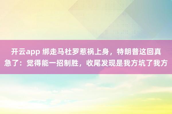 开云app 绑走马杜罗惹祸上身，特朗普这回真急了：觉得能一招制胜，收尾发现是我方坑了我方