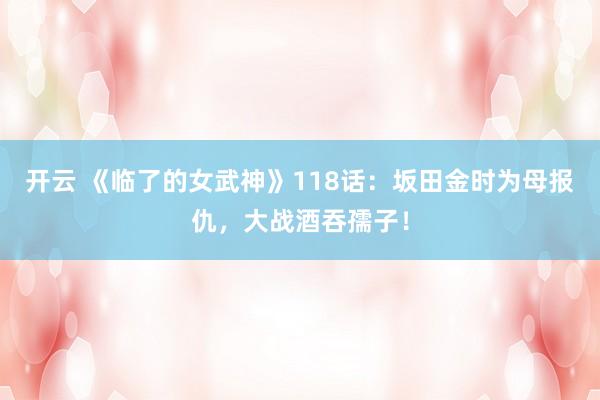 开云 《临了的女武神》118话：坂田金时为母报仇，大战酒吞孺子！