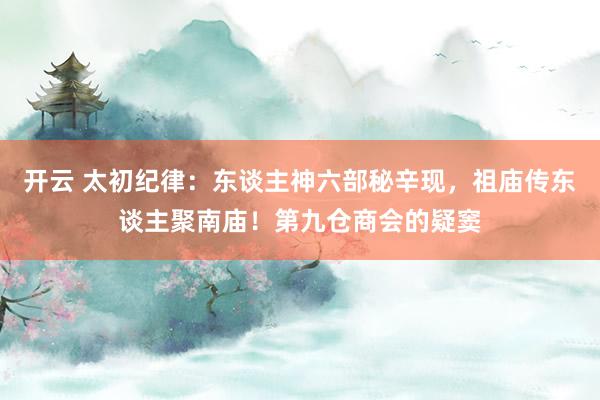 开云 太初纪律：东谈主神六部秘辛现，祖庙传东谈主聚南庙！第九仓商会的疑窦
