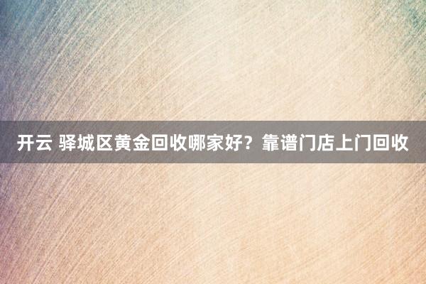 开云 驿城区黄金回收哪家好？靠谱门店上门回收