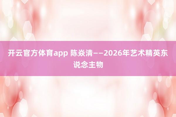 开云官方体育app 陈焱清——2026年艺术精英东说念主物