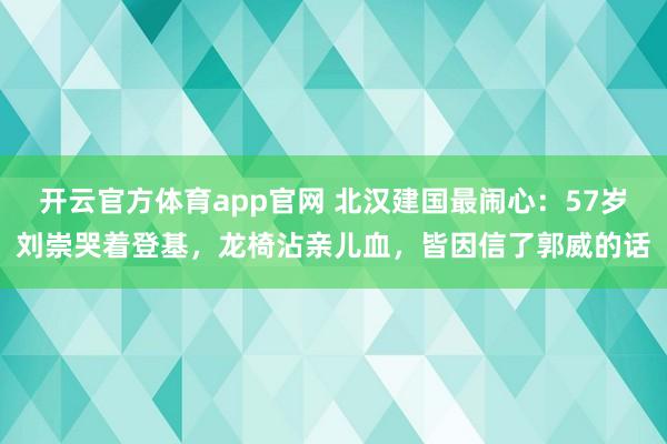 开云官方体育app官网 北汉建国最闹心：57岁刘崇哭着登基，龙椅沾亲儿血，皆因信了郭威的话