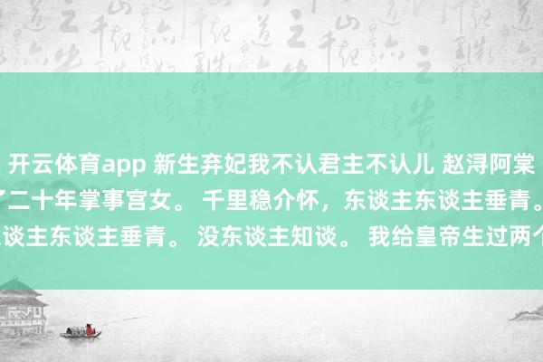 开云体育app 新生弃妃我不认君主不认儿 赵浔阿棠 我在太后身边作念了二十年掌事宫女。 　　千里稳介怀，东谈主东谈主垂青。 　　没东谈主知谈。 　　我给皇帝生过两个孩子。