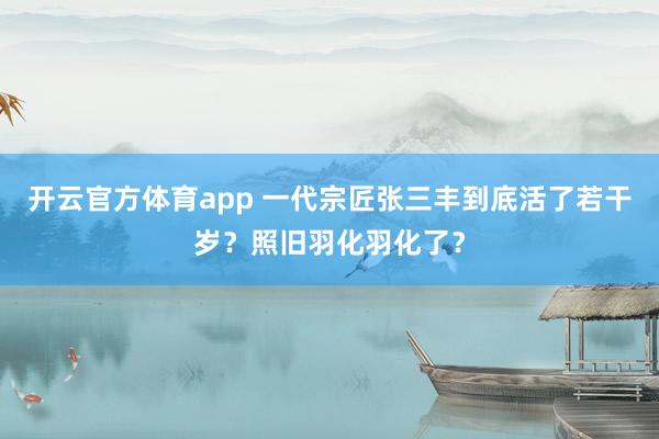 开云官方体育app 一代宗匠张三丰到底活了若干岁？照旧羽化羽化了？