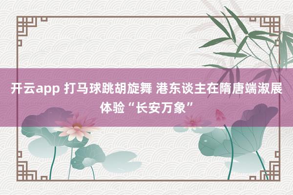 开云app 打马球跳胡旋舞 港东谈主在隋唐端淑展体验“长安万象”