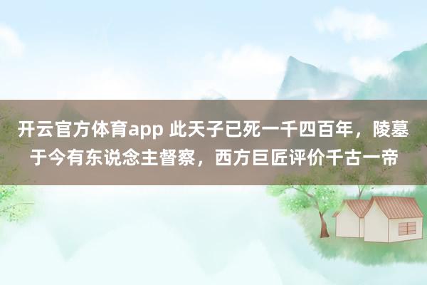 开云官方体育app 此天子已死一千四百年，陵墓于今有东说念主督察，西方巨匠评价千古一帝