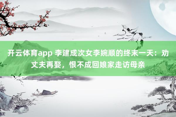 开云体育app 李建成次女李婉顺的终末一天：劝丈夫再娶，恨不成回娘家走访母亲
