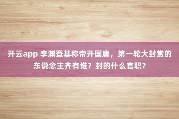 开云app 李渊登基称帝开国唐，第一轮大封赏的东说念主齐有谁？封的什么官职？