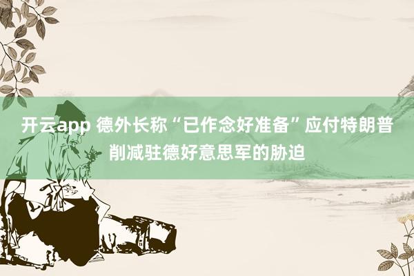 开云app 德外长称“已作念好准备”应付特朗普削减驻德好意思军的胁迫