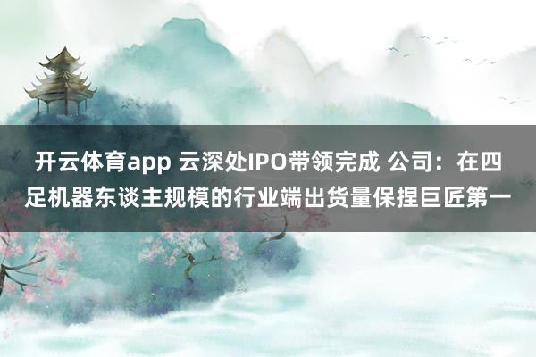 开云体育app 云深处IPO带领完成 公司：在四足机器东谈主规模的行业端出货量保捏巨匠第一