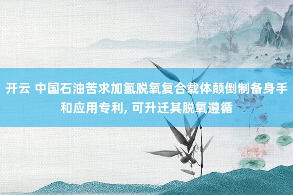 开云 中国石油苦求加氢脱氧复合载体颠倒制备身手和应用专利, 可升迁其脱氧遵循