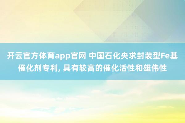 开云官方体育app官网 中国石化央求封装型Fe基催化剂专利, 具有较高的催化活性和雄伟性