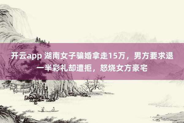 开云app 湖南女子骗婚拿走15万，男方要求退一半彩礼却遭拒，怒烧女方豪宅