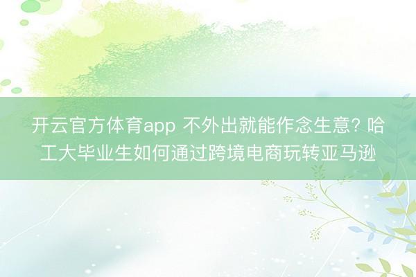 开云官方体育app 不外出就能作念生意? 哈工大毕业生如何通过跨境电商玩转亚马逊