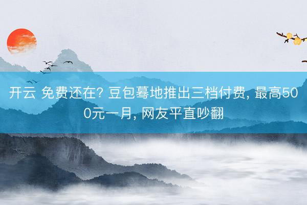 开云 免费还在? 豆包蓦地推出三档付费， 最高500元一月， 网友平直吵翻