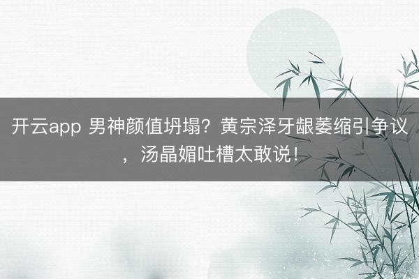开云app 男神颜值坍塌？黄宗泽牙龈萎缩引争议，汤晶媚吐槽太敢说！