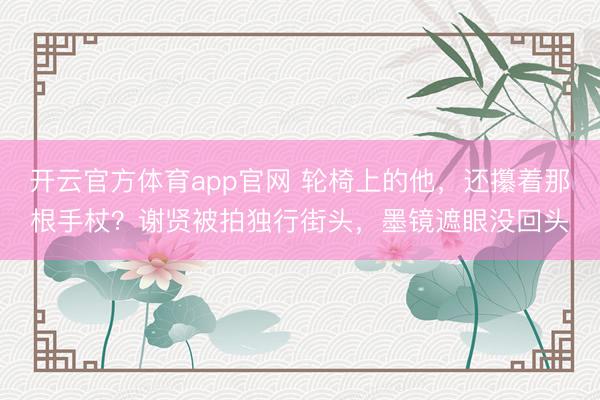 开云官方体育app官网 轮椅上的他，还攥着那根手杖？谢贤被拍独行街头，墨镜遮眼没回头