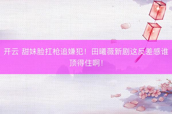 开云 甜妹脸扛枪追嫌犯！田曦薇新剧这反差感谁顶得住啊！